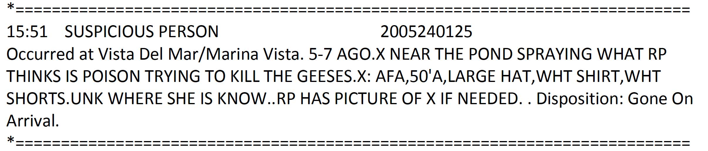 Suspicious person - occurred at Vista Del Mar / Marina Vista near the pond spraying what reporting party thinks is poison. Trying to kill the geese. Woman, African American-American female adult, 50, large hat, white shirt, white shorts. Unknown where she is now. Reporting party has picture of woman if needed. Disposition: gone on arrival.