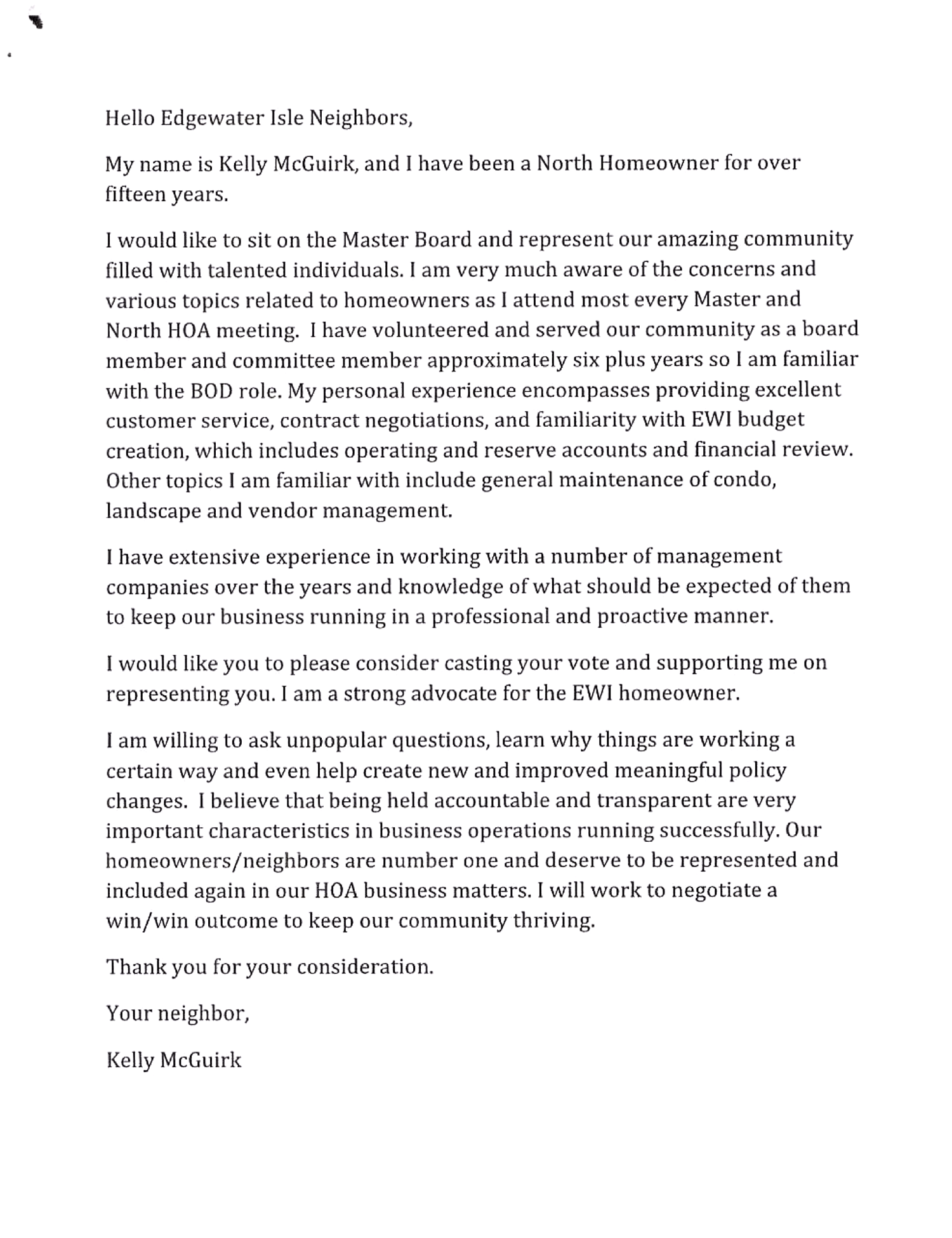 Hello Edgewater Isle Neighbors,
My name is Kelly McGuirk, and I have been a North Homeowner for over fifteen years.
I would like to sit on the Master Board and represent our amazing community filled with talented individuals. I am very much aware of the concerns and various topics related to homeowners as I attend most every Master and North HOA meeting. I have volunteered and served our community as a board member and committee member approximately six plus years so I am familiar with the BOD role. My personal experience encompasses providing excellent customer service, contract negotiations, and familiarity with EWJ budget creation, which includes operating and reserve accounts and financial review. Other topics I am familiar with include general maintenance of condo, landscape and vendor management, have extensive experience in working with a number of management companies over the years and knowledge of what should be expected of them to keep our business running in a professional and proactive manner. I would like you to please consider casting your vote and supporting me on representing you. I am a strong advocate for the EWI homeowner. am willing to ask unpopular questions, learn why things are working a certain way and even help create new and improved meaningful policy changes. I believe that being held accountable and transparent are very important characteristics in business operations running successfully. Our homeowners/neighbors are number one and deserve to be represented and included again in our HOA business matters. I will work to negotiate a win/win outcome to keep our community thriving. Thank you for your consideration. Your neighbor, Kelly McGuirk